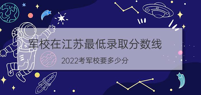 军校在江苏最低录取分数线 2022考军校要多少分